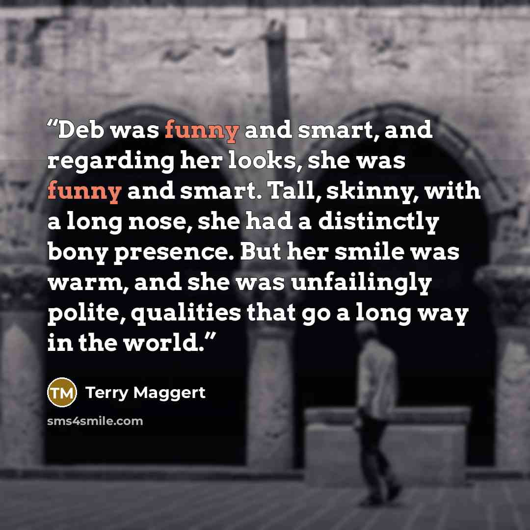 “Deb was funny and smart, and regarding her looks, she was funny and smart. Tall, skinny, with a long nose, she had a distinctly bony presence. But her smile was warm, and she was unfailingly polite, qualities that go a long way in the world.” quote by Terry Maggert