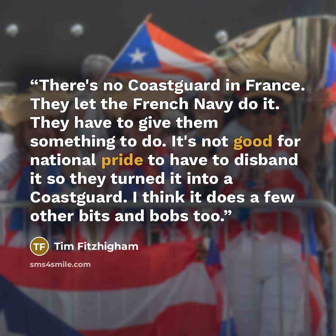“There's no Coastguard in France. They let the French Navy do it. They have to give them something to do. It's not good for national pride to have to disband it so they turned it into a Coastguard. I think it does a few other bits and bobs too.” quote by Tim Fitzhigham
