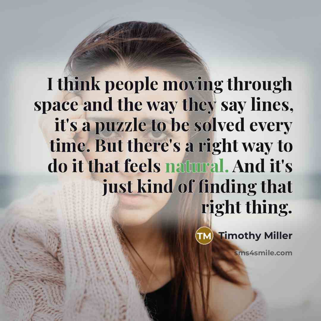 “I think people moving through space and the way they say lines, it's a puzzle to be solved every time. But there's a right way to do it that feels natural. And it's just kind of finding that right thing.” quote by Timothy Miller