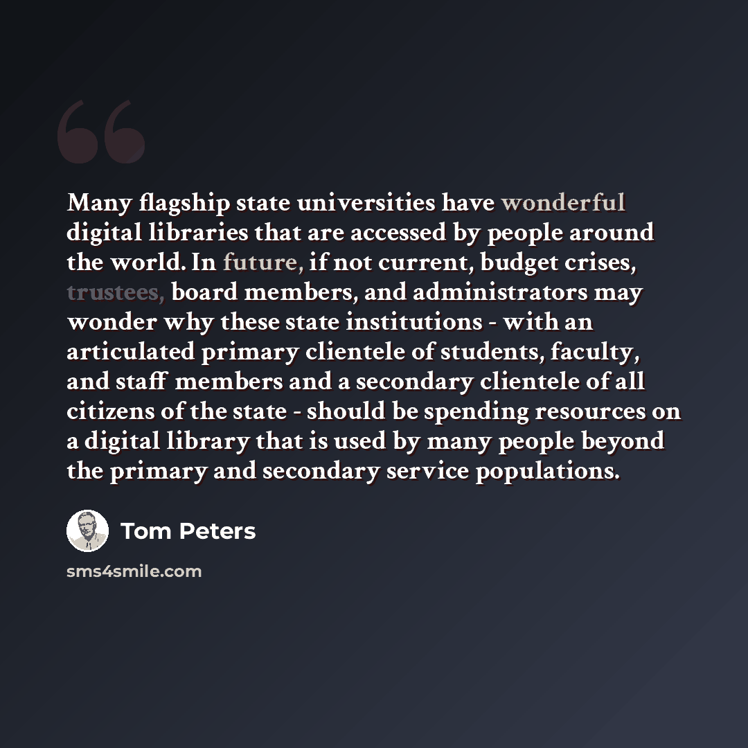 “Many flagship state universities have wonderful digital libraries that are accessed by people around the world. In future, if not current, budget crises, trustees, board members, and administrators may wonder why these state institutions - with an articulated primary clientele of students…” quote by Tom Peters