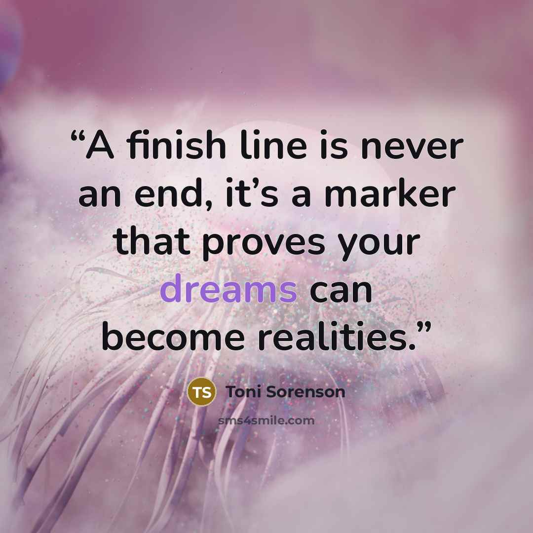“A finish line is never an end, it’s a marker that proves your dreams can become realities.” quote by Toni Sorenson