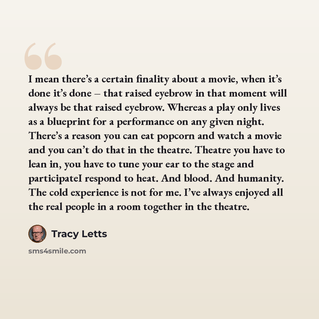 “I mean there’s a certain finality about a movie, when it’s done it’s done – that raised eyebrow in that moment will always be that raised eyebrow. Whereas a play only lives as a blueprint for a performance on any given night. There’s a reason you can eat popcorn and watch a movie and you can’t do…” quote by Tracy Letts