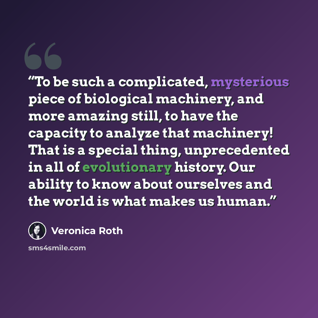 “To be such a complicated, mysterious piece of biological machinery, and more amazing still, to have the capacity to analyze that machinery! That is a special thing, unprecedented in all of evolutionary history. Our ability to know about ourselves and the world is what makes us human.” quote by Veronica Roth