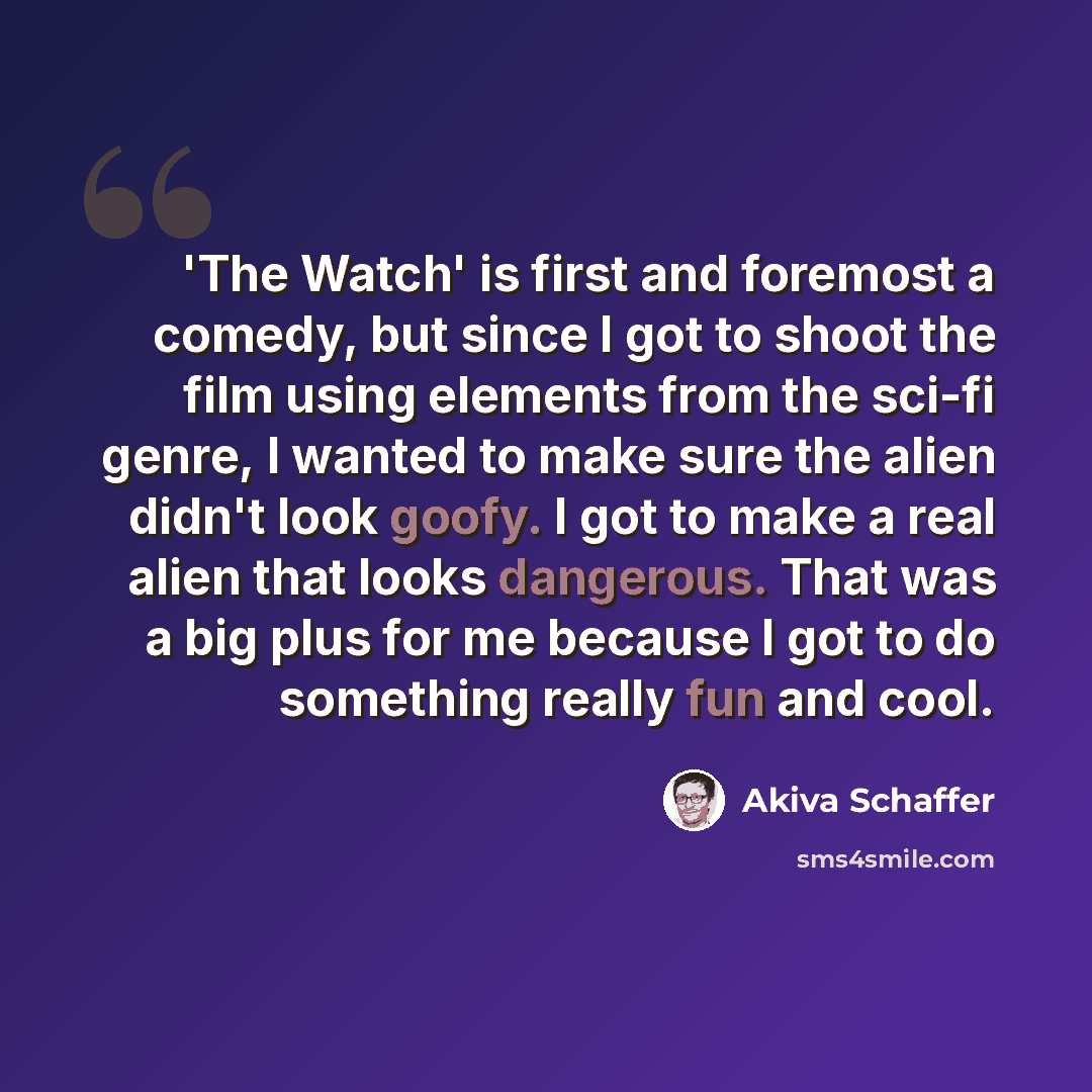 “'The Watch' is first and foremost a comedy, but since I got to shoot the film using elements from the sci-fi genre, I wanted to make sure the alien didn't look goofy. I got to make a real alien that looks dangerous. That was a big plus for me because I got to do something really fun and cool.” quote by Akiva Schaffer