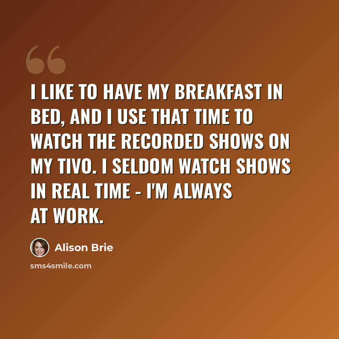 “I like to have my breakfast in bed, and I use that time to watch the recorded shows on my TiVo. I seldom watch shows in real time - I'm always at work.” quote by Alison Brie