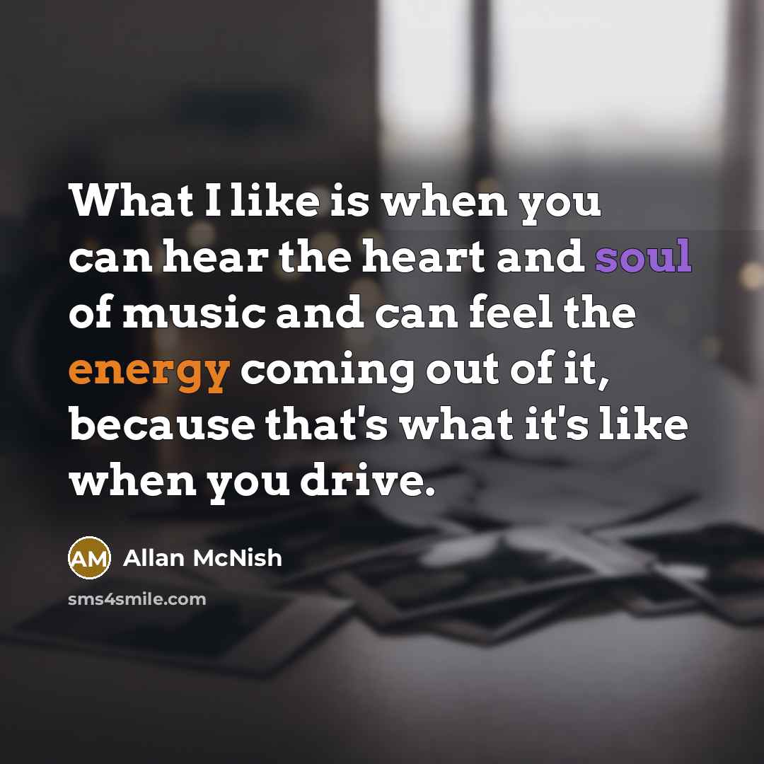 “What I like is when you can hear the heart and soul of music and can feel the energy coming out of it, because that's what it's like when you drive.” quote by Allan McNish