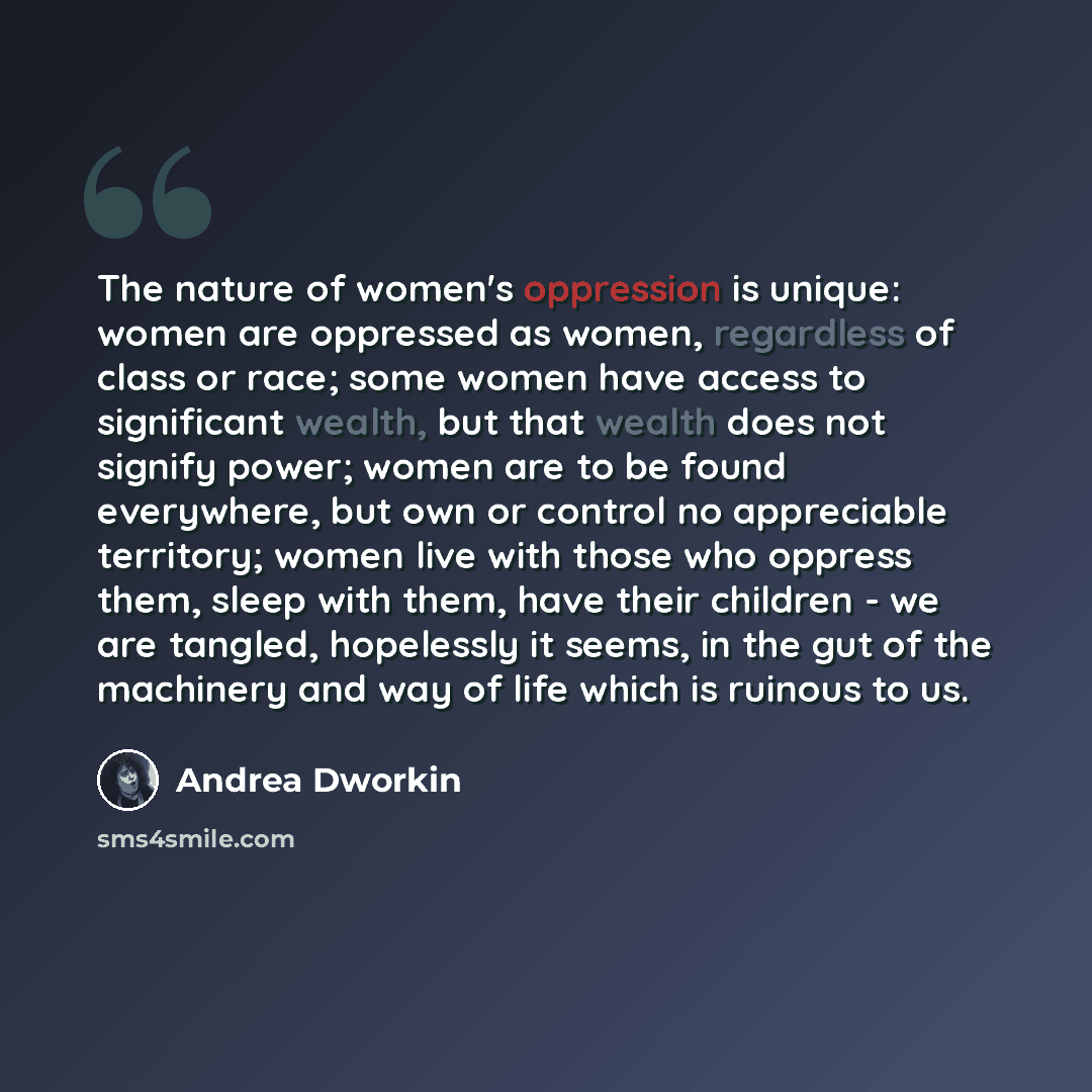 “The nature of women's oppression is unique: women are oppressed as women, regardless of class or race; some women have access to significant wealth, but that wealth does not signify power; women are to be found everywhere, but own or control no appreciable territory; women live with those who…” quote by Andrea Dworkin