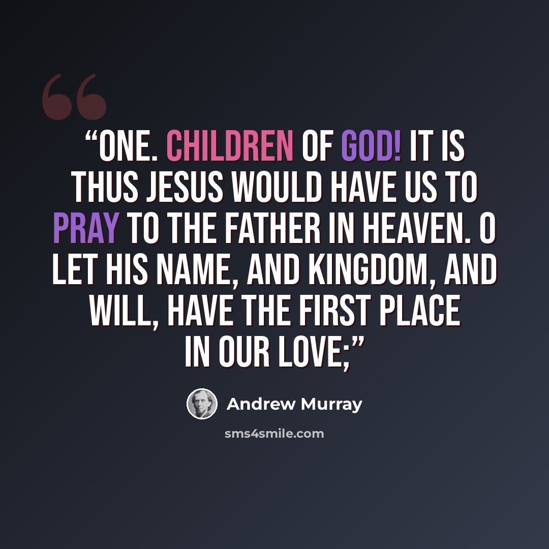 “one. Children of God! it is thus Jesus would have us to pray to the Father in heaven. O let His Name, and Kingdom, and Will, have the first place in our love;” quote by Andrew Murray