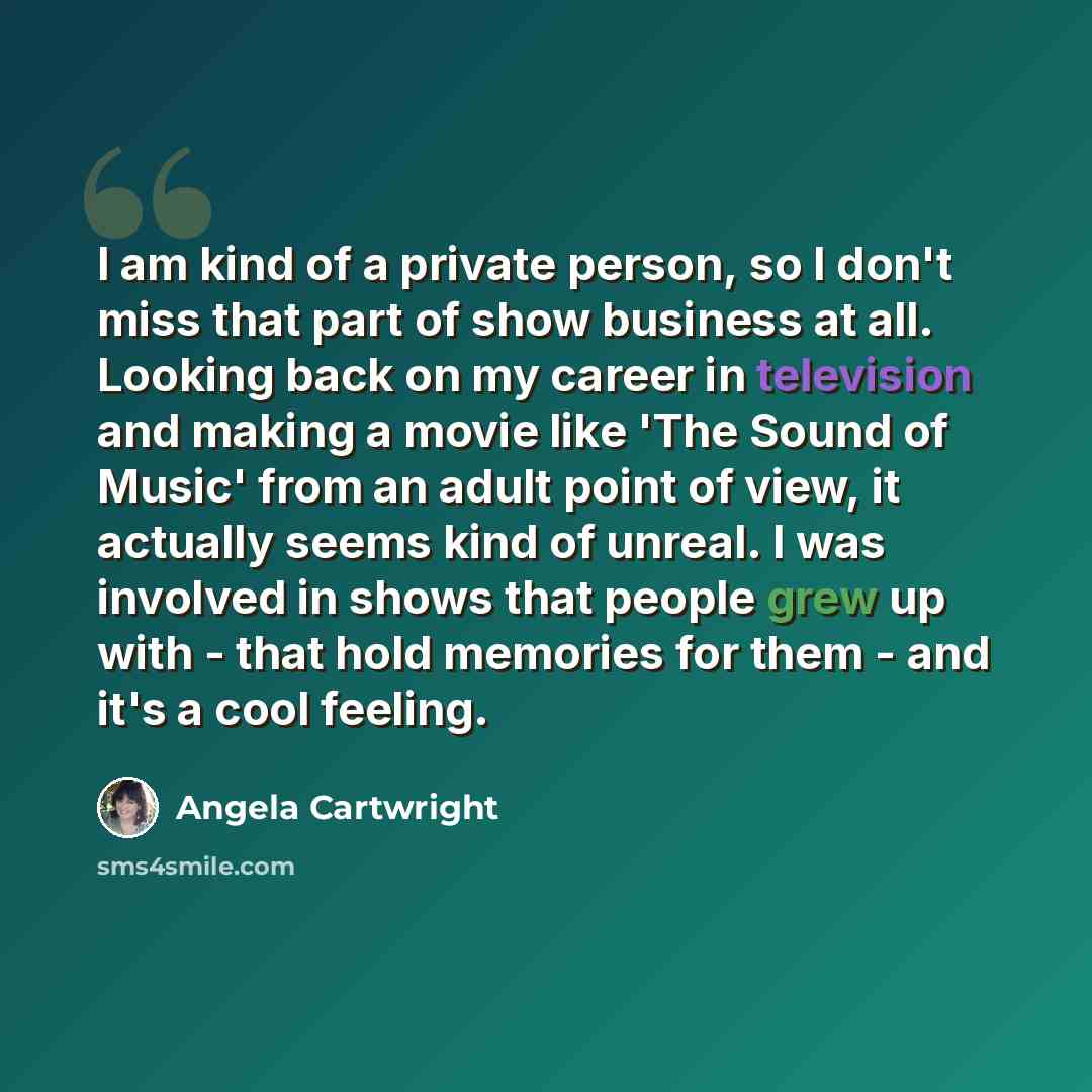 “I am kind of a private person, so I don't miss that part of show business at all. Looking back on my career in television and making a movie like 'The Sound of Music' from an adult point of view, it actually seems kind of unreal. I was involved in shows that people grew up with - that hold…” quote by Angela Cartwright