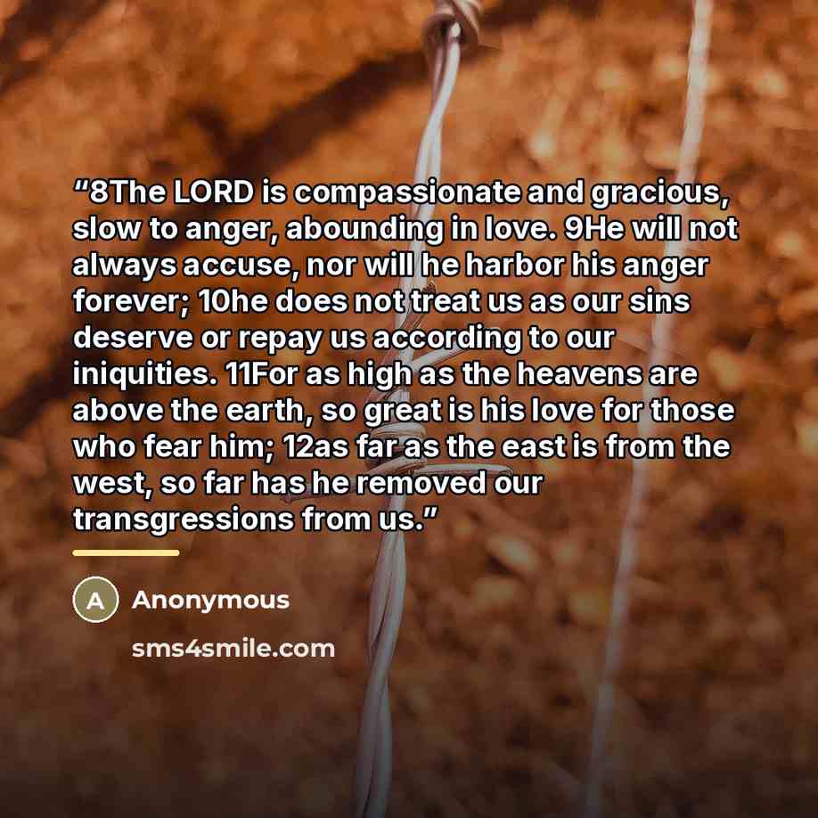 “8The LORD is compassionate and gracious, slow to anger, abounding in love. 9He will not always accuse, nor will he harbor his anger forever; 10he does not treat us as our sins deserve or repay us according to our iniquities. 11For as high as the heavens are above the earth, so great is his love…” quote by Anonymous