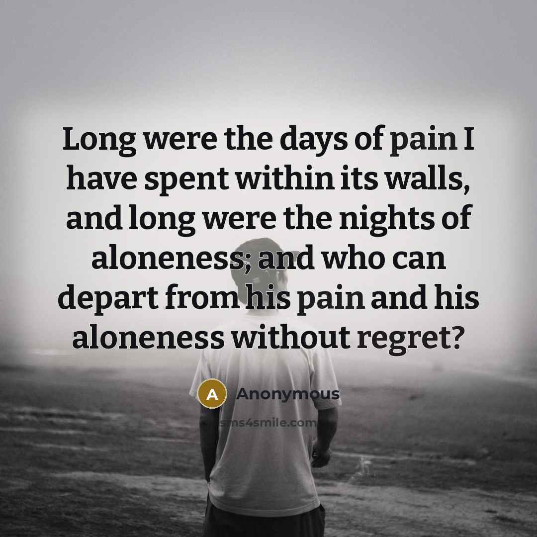“Long were the days of pain I have spent within its walls, and long were the nights of aloneness; and who can depart from his pain and his aloneness without regret?” quote by Anonymous