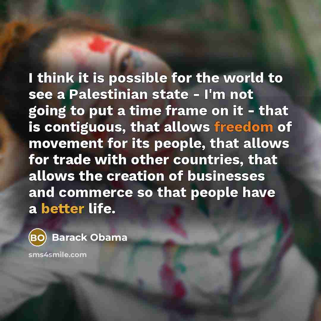 “I think it is possible for the world to see a Palestinian state - I'm not going to put a time frame on it - that is contiguous, that allows freedom of movement for its people, that allows for trade with other countries, that allows the creation of businesses and commerce so that people have a…” quote by Barack Obama