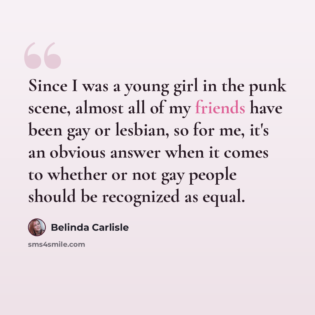 “Since I was a young girl in the punk scene, almost all of my friends have been gay or lesbian, so for me, it's an obvious answer when it comes to whether or not gay people should be recognized as equal.” quote by Belinda Carlisle