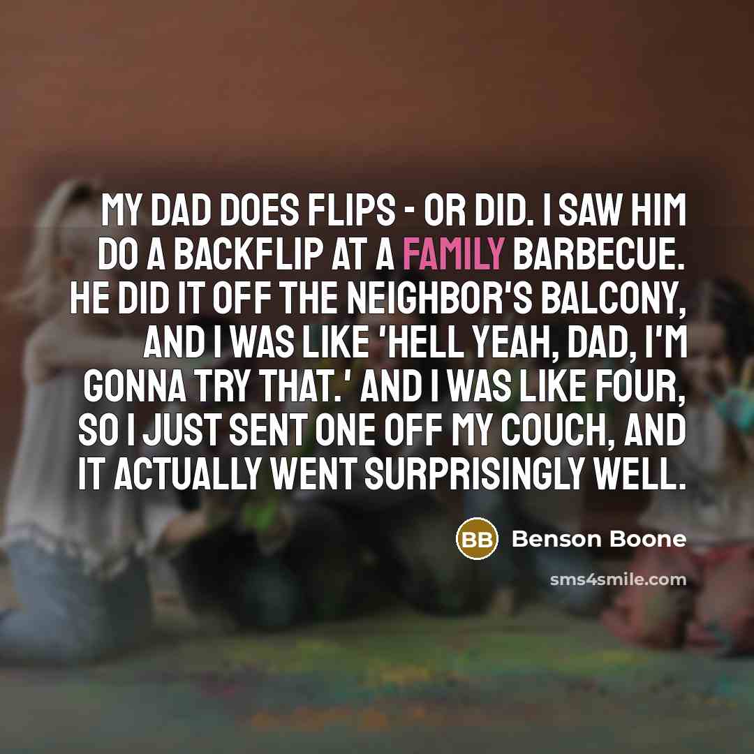 “My dad does flips - or did. I saw him do a backflip at a family barbecue. He did it off the neighbor's balcony, and I was like 'Hell yeah, dad, I'm gonna try that.' And I was like four, so I just sent one off my couch, and it actually went surprisingly well.” quote by Benson Boone