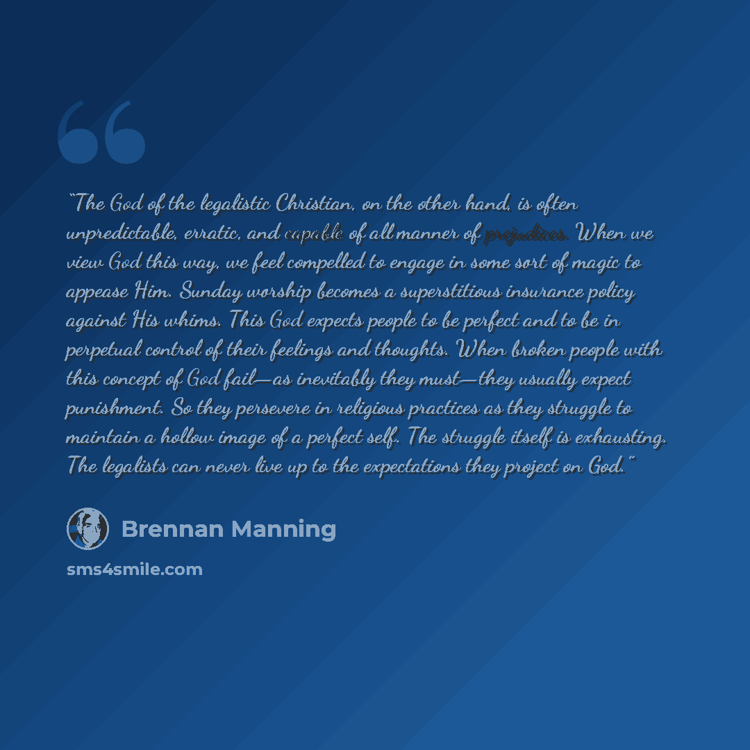 “The God of the legalistic Christian, on the other hand, is often unpredictable, erratic, and capable of all manner of prejudices. When we view God this way, we feel compelled to engage in some sort of magic to appease Him. Sunday worship becomes a superstitious insurance policy against His whims…” quote by Brennan Manning