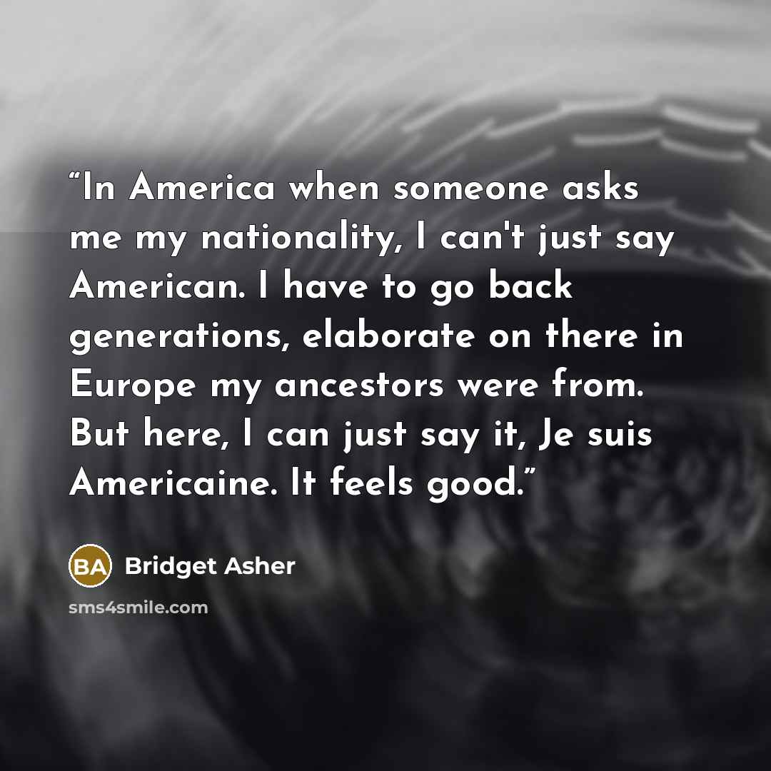 “In America when someone asks me my nationality, I can't just say American. I have to go back generations, elaborate on there in Europe my ancestors were from. But here, I can just say it, Je suis Americaine. It feels good.” quote by Bridget Asher