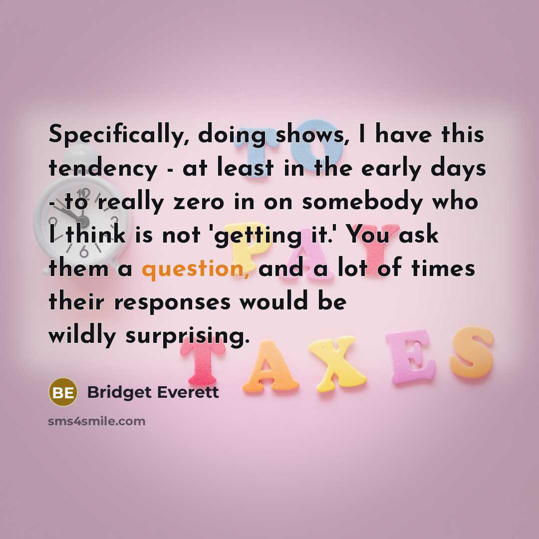 “Specifically, doing shows, I have this tendency - at least in the early days - to really zero in on somebody who I think is not 'getting it.' You ask them a question, and a lot of times their responses would be wildly surprising.” quote by Bridget Everett