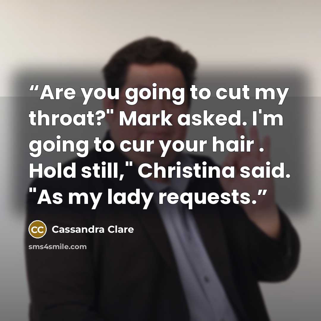 “Are you going to cut my throat?" Mark asked. I'm going to cur your hair . Hold still," Christina said. "As my lady requests.” quote by Cassandra Clare