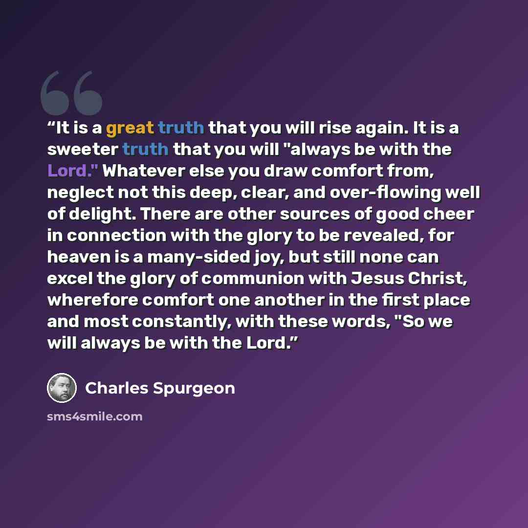“It is a great truth that you will rise again. It is a sweeter truth that you will "always be with the Lord." Whatever else you draw comfort from, neglect not this deep, clear, and over-flowing well of delight. There are other sources of good cheer in connection with the glory to be revealed, for…” quote by Charles Spurgeon