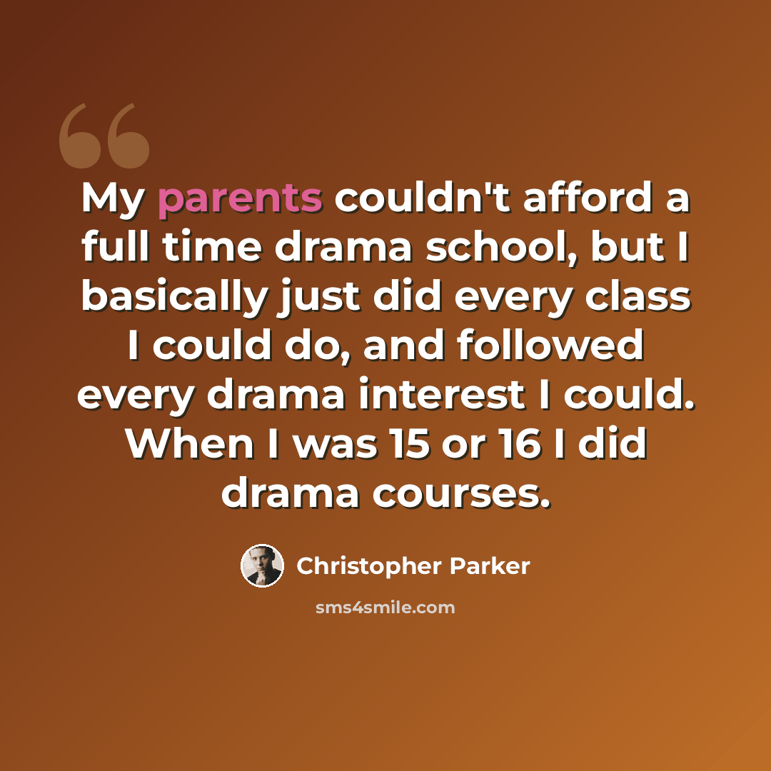 “My parents couldn't afford a full time drama school, but I basically just did every class I could do, and followed every drama interest I could. When I was 15 or 16 I did drama courses.” quote by Christopher Parker