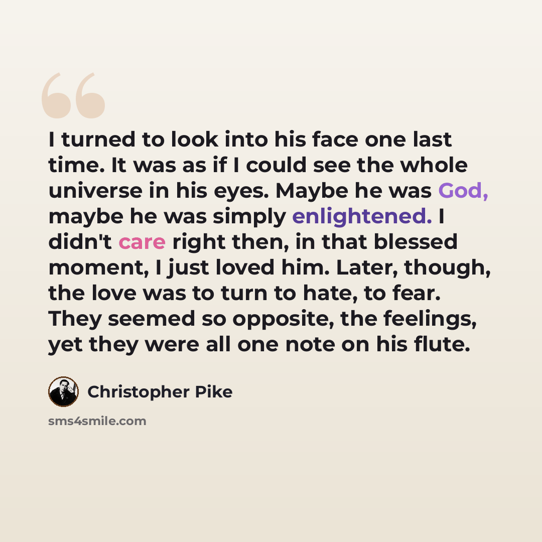 “I turned to look into his face one last time. It was as if I could see the whole universe in his eyes. Maybe he was God, maybe he was simply enlightened. I didn't care right then, in that blessed moment, I just loved him. Later, though, the love was to turn to hate, to fear. They seemed so…” quote by Christopher Pike