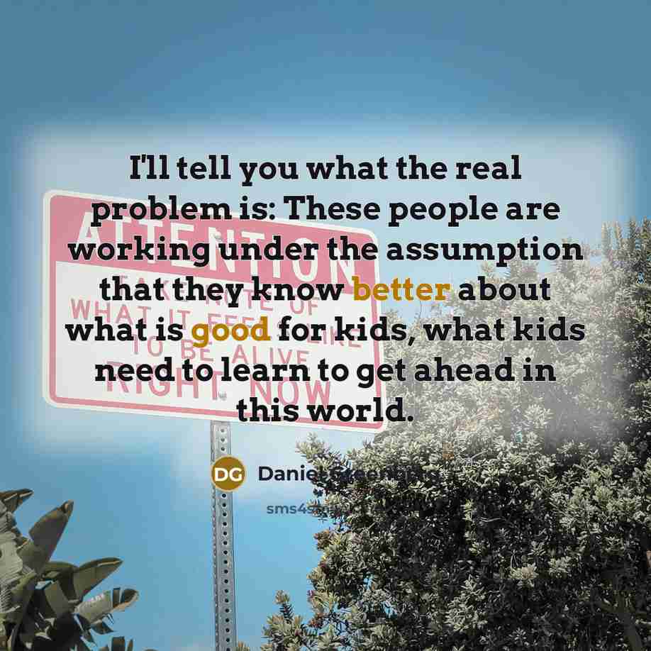“I'll tell you what the real problem is: These people are working under the assumption that they know better about what is good for kids, what kids need to learn to get ahead in this world.” quote by Daniel Greenberg