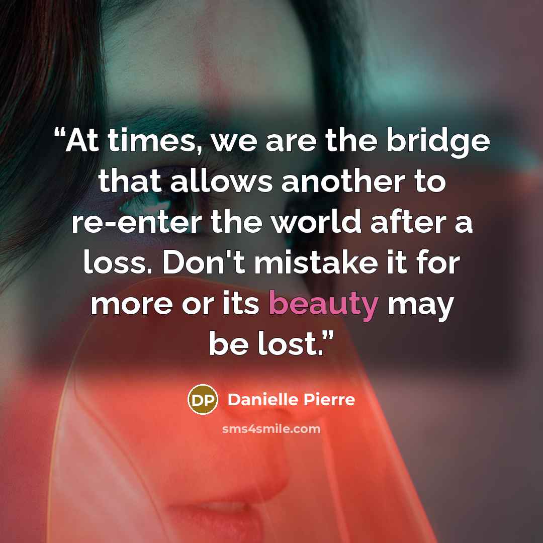 “At times, we are the bridge that allows another to re-enter the world after a loss. Don't mistake it for more or its beauty may be lost.” quote by Danielle Pierre