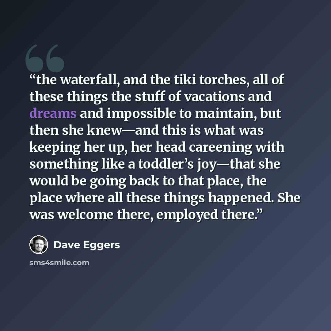 “the waterfall, and the tiki torches, all of these things the stuff of vacations and dreams and impossible to maintain, but then she knew—and this is what was keeping her up, her head careening with something like a toddler’s joy—that she would be going back to that place, the place where all these…” quote by Dave Eggers