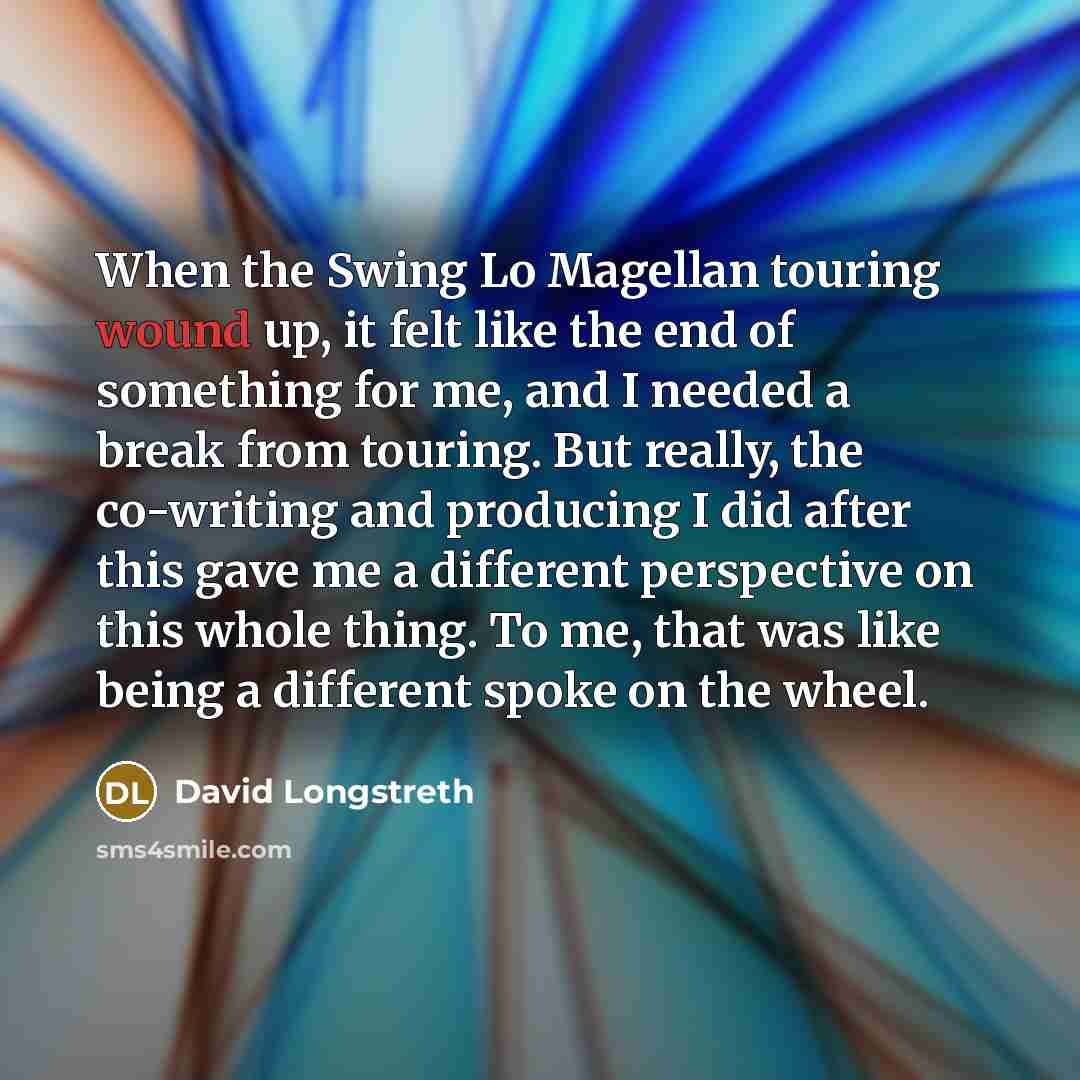“When the Swing Lo Magellan touring wound up, it felt like the end of something for me, and I needed a break from touring. But really, the co-writing and producing I did after this gave me a different perspective on this whole thing. To me, that was like being a different spoke on the wheel.” quote by David Longstreth