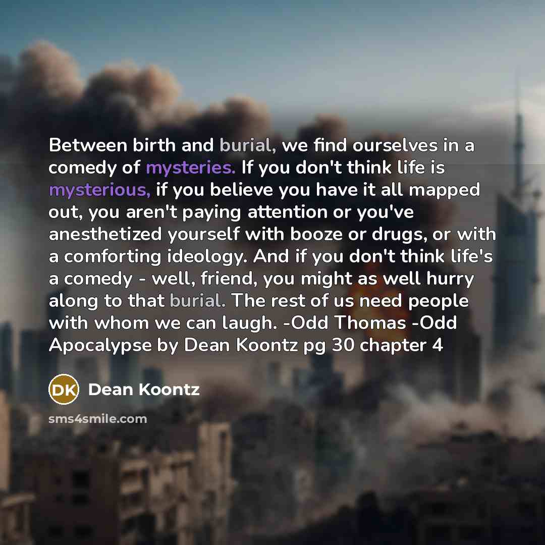 “Between birth and burial, we find ourselves in a comedy of mysteries. If you don't think life is mysterious, if you believe you have it all mapped out, you aren't paying attention or you've anesthetized yourself with booze or drugs, or with a comforting ideology. And if you don't think life's a…” quote by Dean Koontz