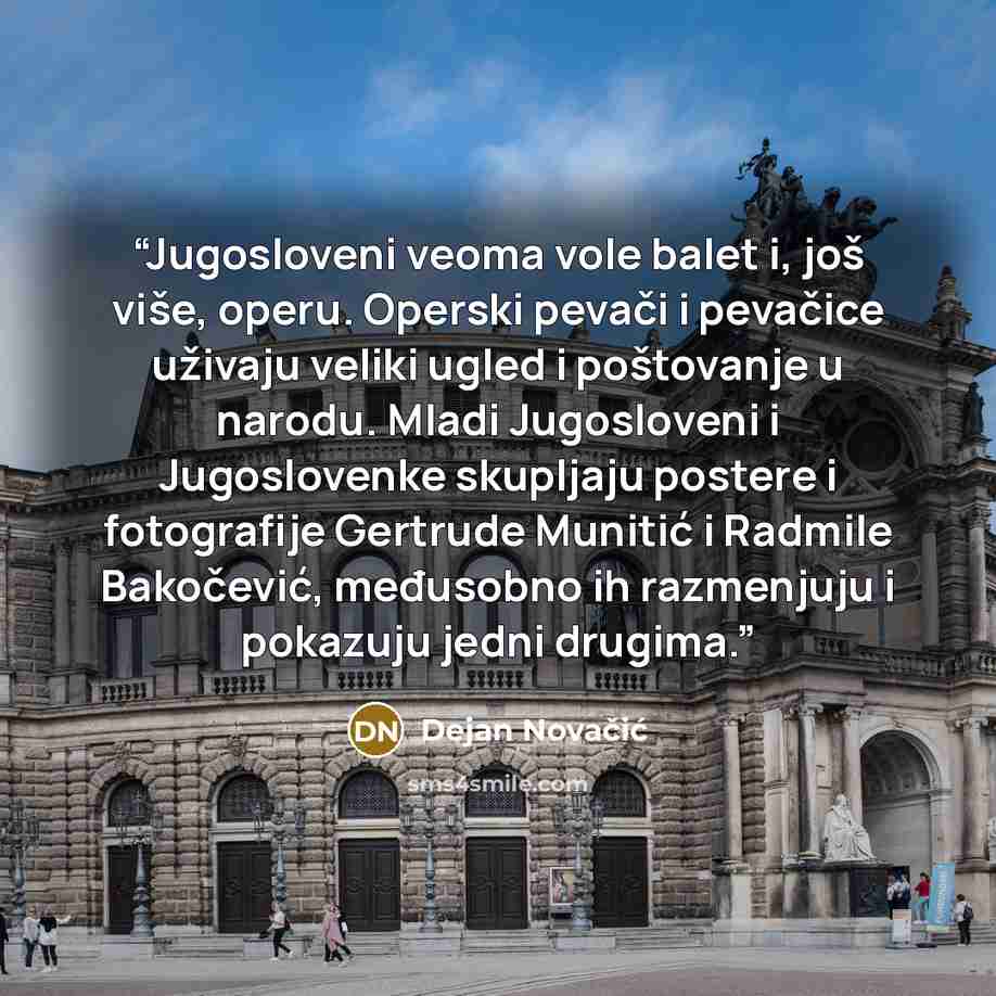 “Jugosloveni veoma vole balet i, još više, ореru. Operski pevači i pevačice uživaju veliki ugled i poštovanje u narodu. Mladi Jugosloveni i Jugoslovenke skupljaju роstere i fotografije Gertrude Munitić i Radmile Bakočević, međusobno ih razmenjuju i pokazuju јеdni drugima.” quote by Dejan Novačić