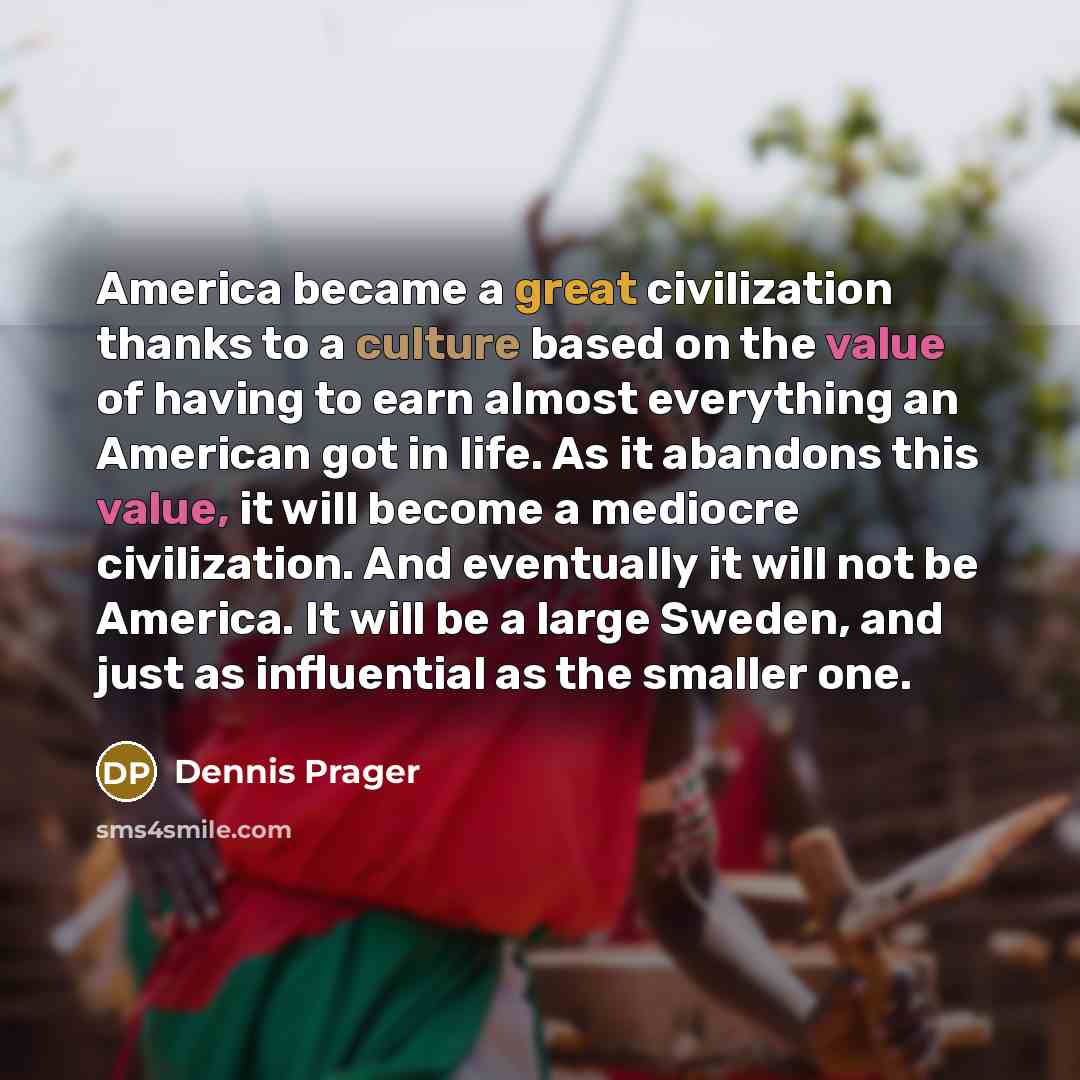 “America became a great civilization thanks to a culture based on the value of having to earn almost everything an American got in life. As it abandons this value, it will become a mediocre civilization. And eventually it will not be America. It will be a large Sweden, and just as influential as…” quote by Dennis Prager