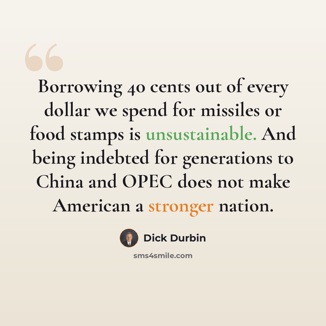 “Borrowing 40 cents out of every dollar we spend for missiles or food stamps is unsustainable. And being indebted for generations to China and OPEC does not make American a stronger nation.” quote by Dick Durbin