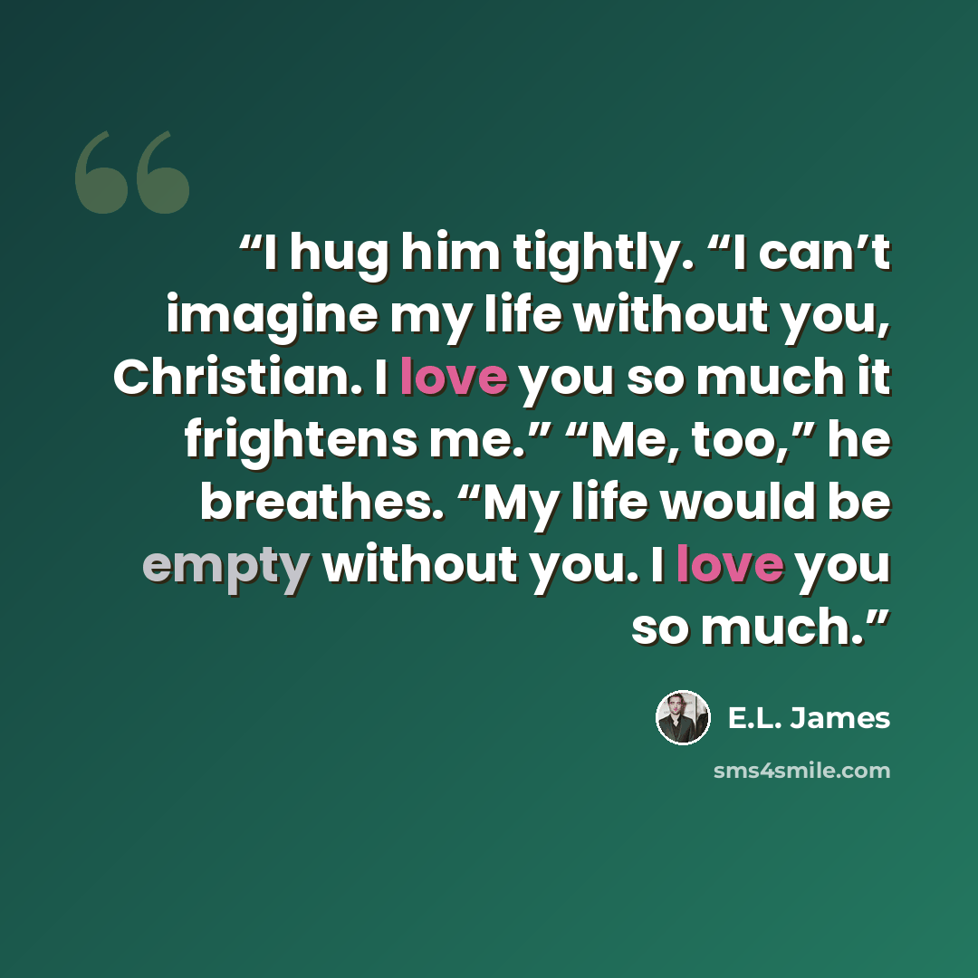 “I hug him tightly. “I can’t imagine my life without you, Christian. I love you so much it frightens me.” “Me, too,” he breathes. “My life would be empty without you. I love you so much.” quote by E.L. James