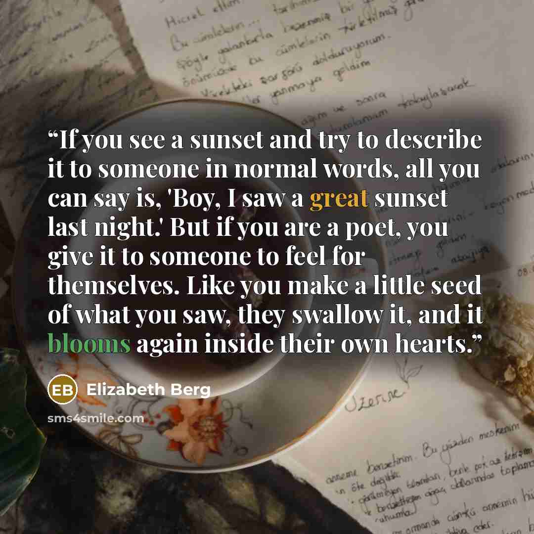 “If you see a sunset and try to describe it to someone in normal words, all you can say is, 'Boy, I saw a great sunset last night.' But if you are a poet, you give it to someone to feel for themselves. Like you make a little seed of what you saw, they swallow it, and it blooms again inside their…” quote by Elizabeth Berg