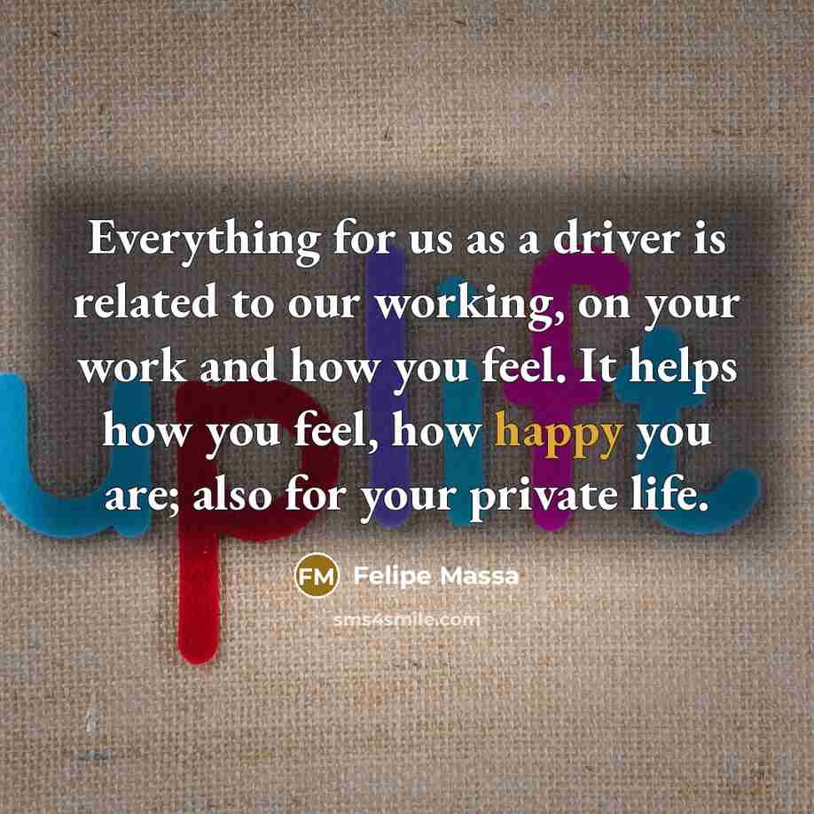 “Everything for us as a driver is related to our working, on your work and how you feel. It helps how you feel, how happy you are; also for your private life.” quote by Felipe Massa
