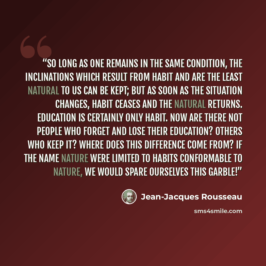 “So long as one remains in the same condition, the inclinations which result from habit and are the least natural to us can be kept; but as soon as the situation changes, habit ceases and the natural returns. Education is certainly only habit. Now are there not people who forget and lose their…” quote by Jean-Jacques Rousseau