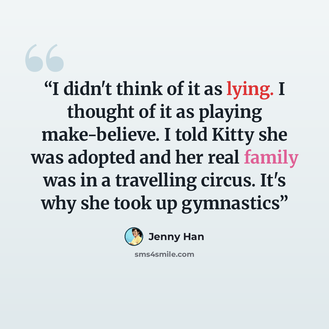 “I didn't think of it as lying. I thought of it as playing make-believe. I told Kitty she was adopted and her real family was in a travelling circus. It's why she took up gymnastics” quote by Jenny Han