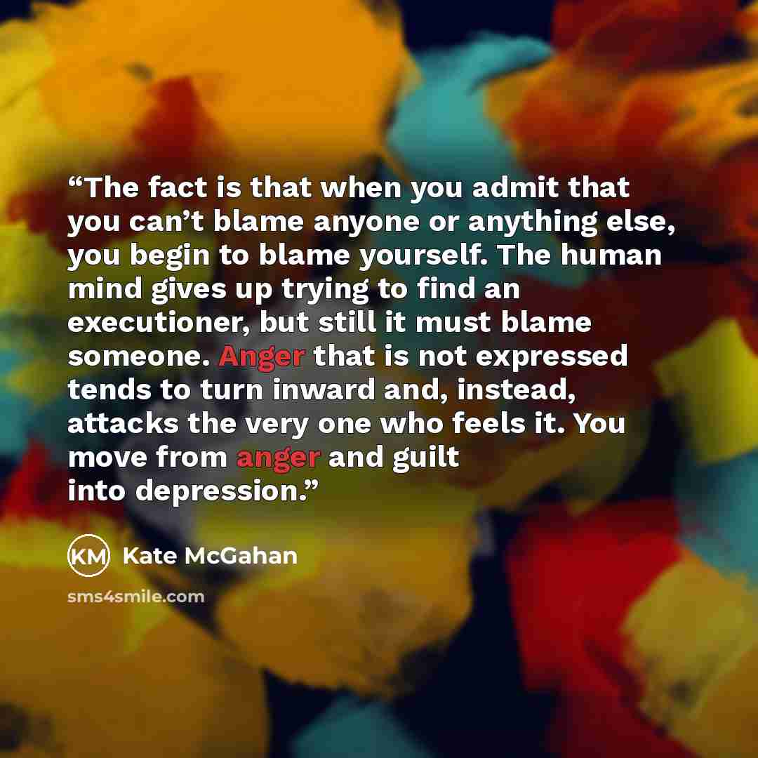 “The fact is that when you admit that you can’t blame anyone or anything else, you begin to blame yourself. The human mind gives up trying to find an executioner, but still it must blame someone. Anger that is not expressed tends to turn inward and, instead, attacks the very one who feels it. You…” quote by Kate McGahan