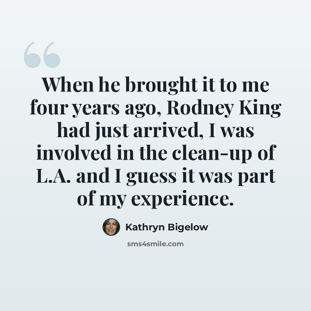 “When he brought it to me four years ago, Rodney King had just arrived, I was involved in the clean-up of L.A. and I guess it was part of my experience.” quote by Kathryn Bigelow