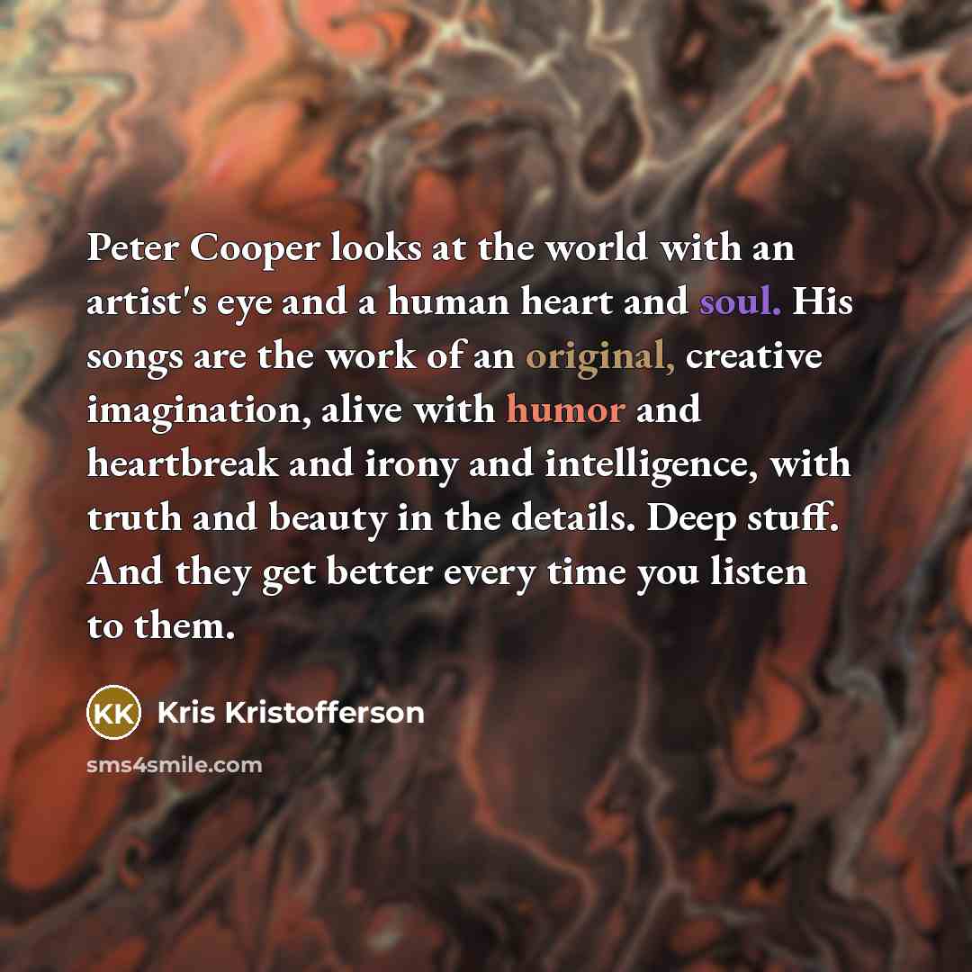“Peter Cooper looks at the world with an artist's eye and a human heart and soul. His songs are the work of an original, creative imagination, alive with humor and heartbreak and irony and intelligence, with truth and beauty in the details. Deep stuff. And they get better every time you listen to…” quote by Kris Kristofferson