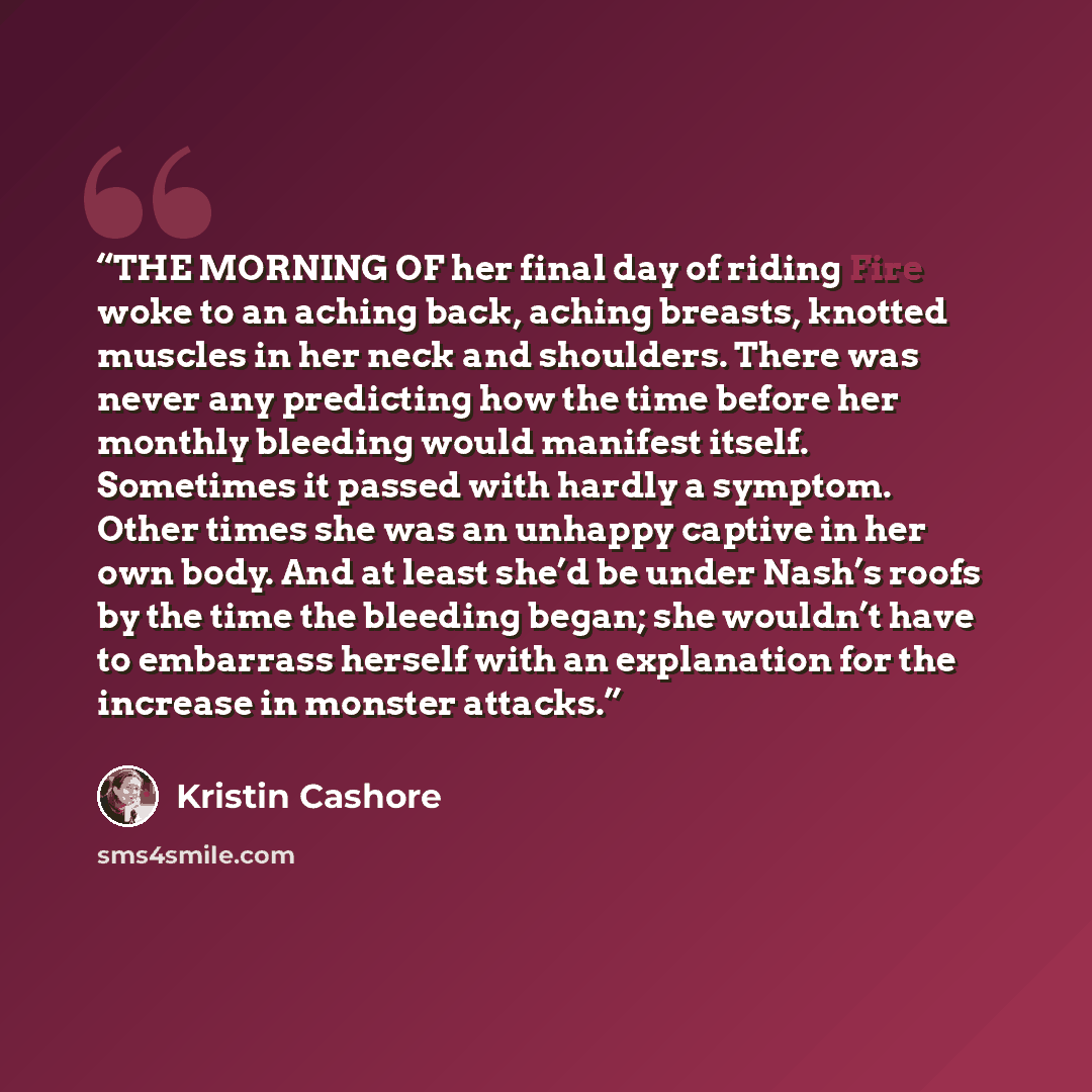 “THE MORNING OF her final day of riding Fire woke to an aching back, aching breasts, knotted muscles in her neck and shoulders. There was never any predicting how the time before her monthly bleeding would manifest itself. Sometimes it passed with hardly a symptom. Other times she was an unhappy…” quote by Kristin Cashore
