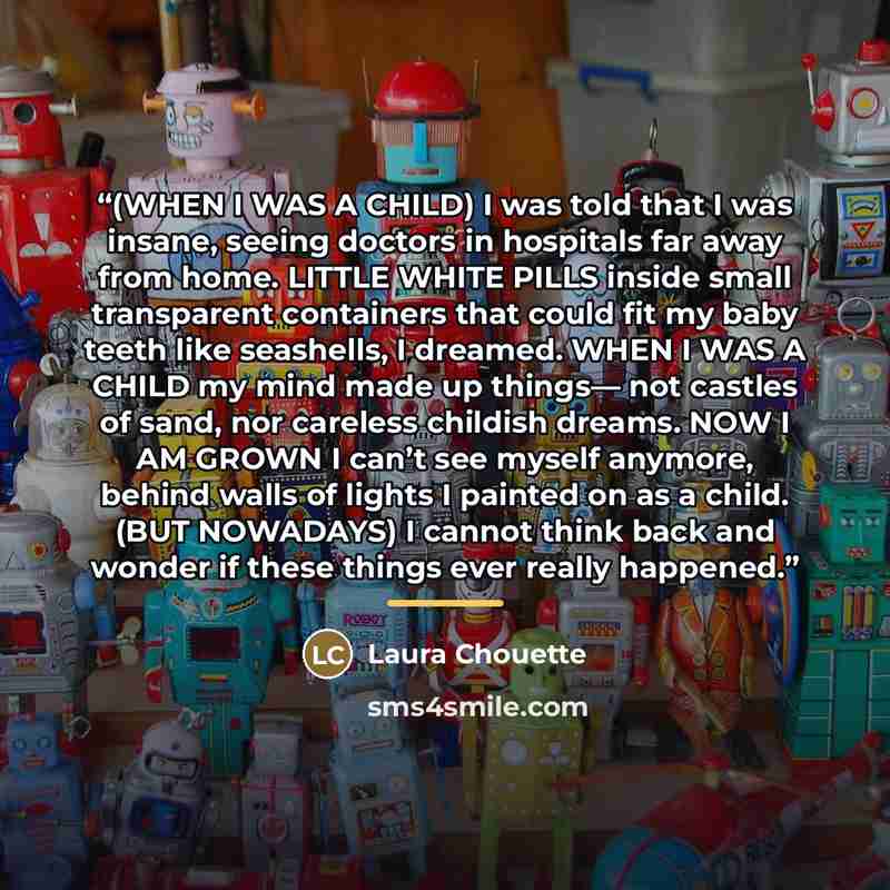 “(WHEN I WAS A CHILD) I was told that I was insane, seeing doctors in hospitals far away from home. LITTLE WHITE PILLS inside small transparent containers that could fit my baby teeth like seashells, I dreamed. WHEN I WAS A CHILD my mind made up things— not castles of sand, nor careless childish…” quote by Laura Chouette