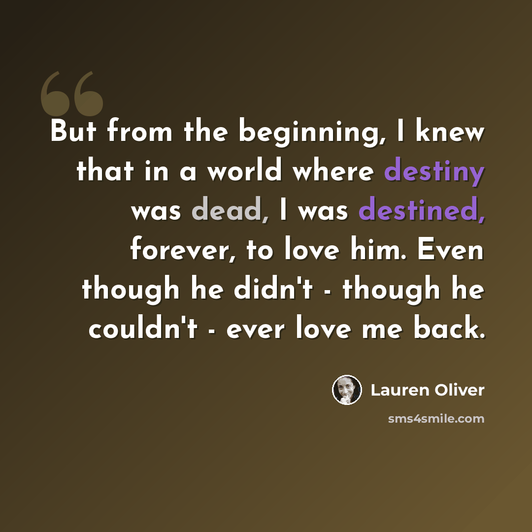 “But from the beginning, I knew that in a world where destiny was dead, I was destined, forever, to love him. Even though he didn't - though he couldn't - ever love me back.” quote by Lauren Oliver