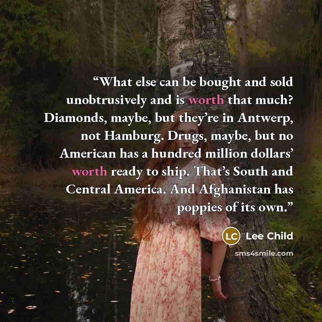 “What else can be bought and sold unobtrusively and is worth that much? Diamonds, maybe, but they’re in Antwerp, not Hamburg. Drugs, maybe, but no American has a hundred million dollars’ worth ready to ship. That’s South and Central America. And Afghanistan has poppies of its own.” quote by Lee Child
