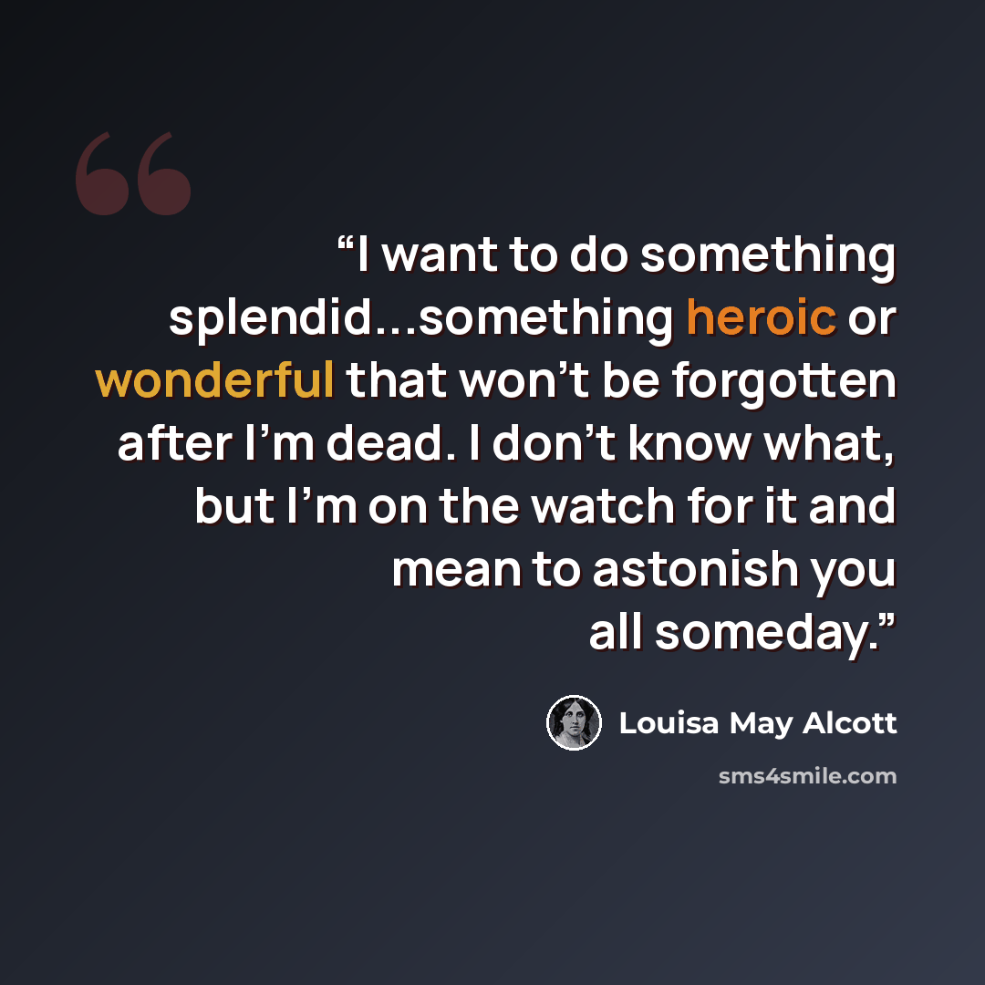 “I want to do something splendid...something heroic or wonderful that won't be forgotten after I'm dead. I don't know what, but I'm on the watch for it and mean to astonish you all someday.” quote by Louisa May Alcott