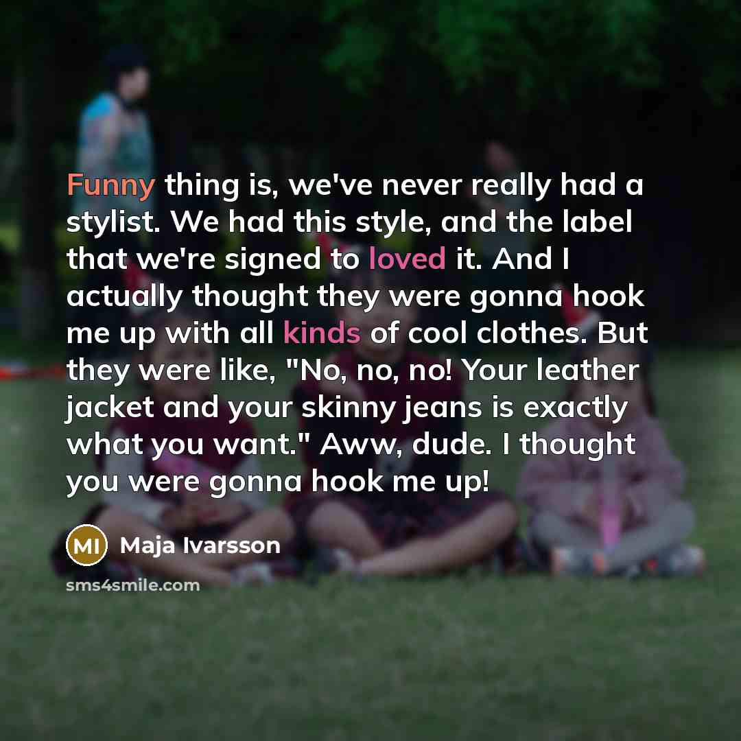 “Funny thing is, we've never really had a stylist. We had this style, and the label that we're signed to loved it. And I actually thought they were gonna hook me up with all kinds of cool clothes. But they were like, "No, no, no! Your leather jacket and your skinny jeans is exactly what you want."…” quote by Maja Ivarsson