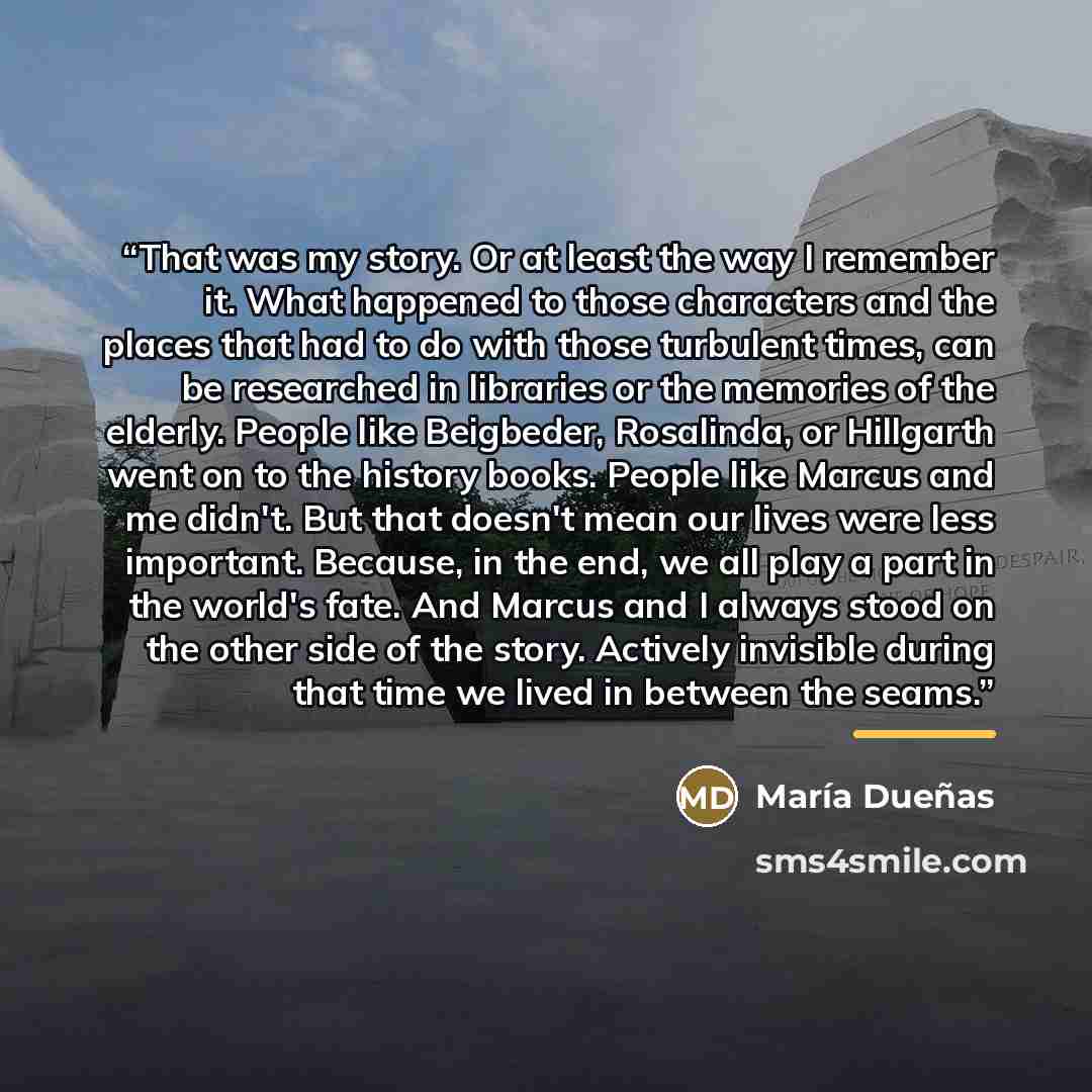 “That was my story. Or at least the way I remember it. What happened to those characters and the places that had to do with those turbulent times, can be researched in libraries or the memories of the elderly. People like Beigbeder, Rosalinda, or Hillgarth went on to the history books. People like…” quote by María Dueñas