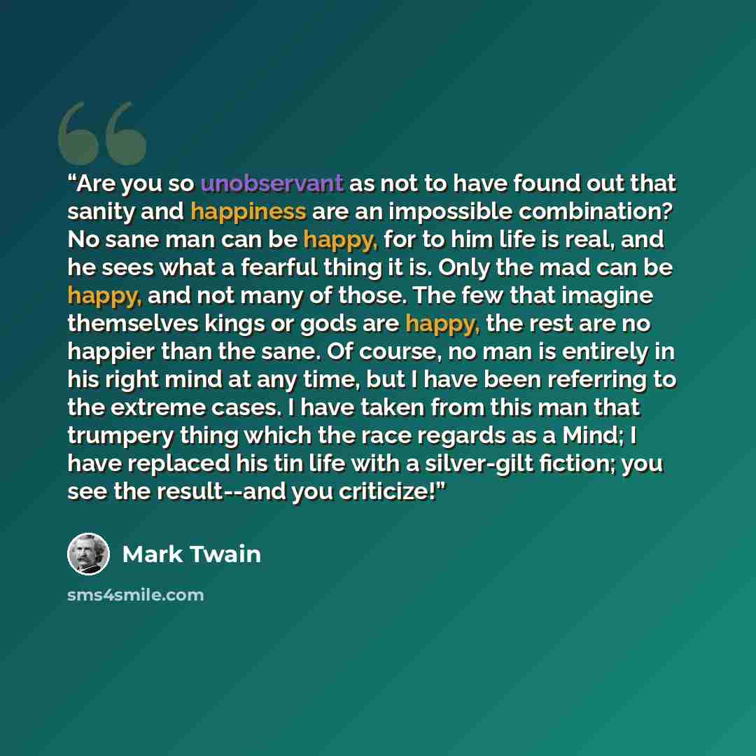 “Are you so unobservant as not to have found out that sanity and happiness are an impossible combination? No sane man can be happy, for to him life is real, and he sees what a fearful thing it is. Only the mad can be happy, and not many of those. The few that imagine themselves kings or gods are…” quote by Mark Twain