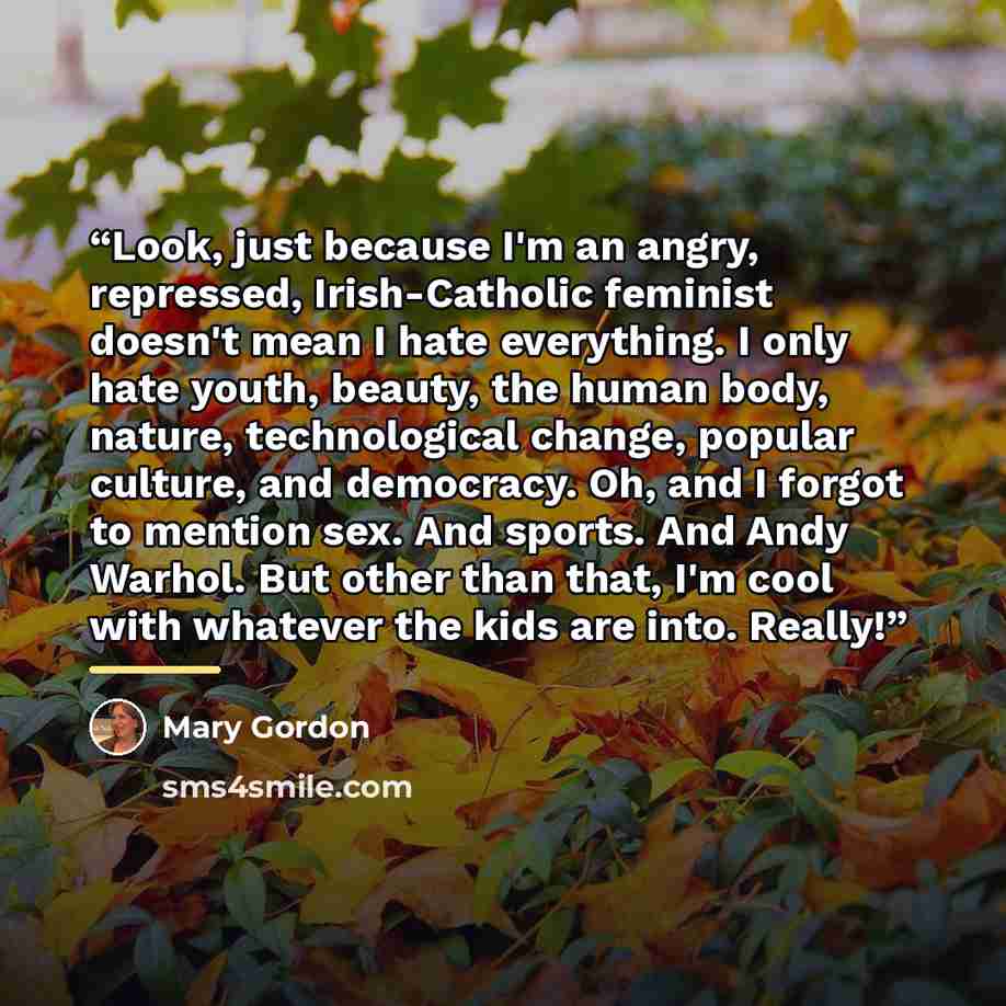 “Look, just because I'm an angry, repressed, Irish-Catholic feminist doesn't mean I hate everything. I only hate youth, beauty, the human body, nature, technological change, popular culture, and democracy. Oh, and I forgot to mention sex. And sports. And Andy Warhol. But other than that, I'm cool…” quote by Mary Gordon